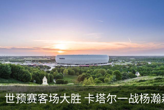 世预赛客场大胜 卡塔尔一战杨瀚森内线表现抢眼