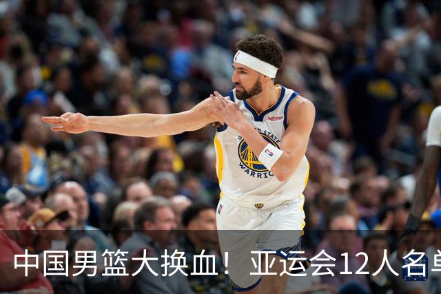 中国男篮大换血！亚运会12人名单揭晓，两大主力遗憾落选
