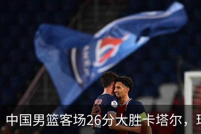 中国男篮客场26分大胜卡塔尔，球员表现综述