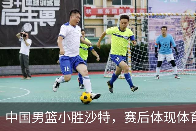 中国男篮小胜沙特，赛后体现体育精神，冲冠前景堪忧