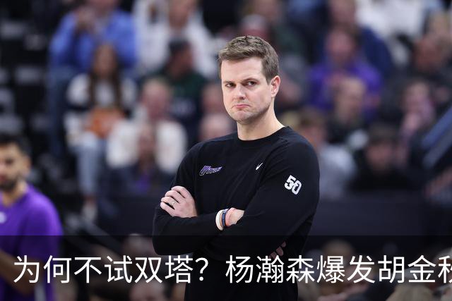 为何不试双塔？杨瀚森爆发胡金秋仍被质疑