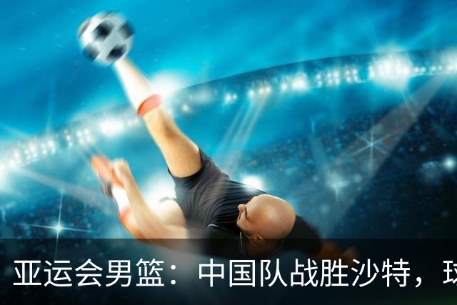 亚运会男篮：中国队战胜沙特，球员暖心致敬受伤对手
