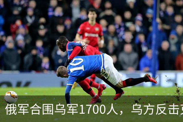 俄军合围乌军1700人，乌方反击克里米亚铁路