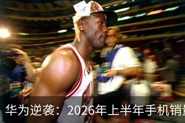 华为逆袭：2026年上半年手机销量第一，小米陷入低迷
