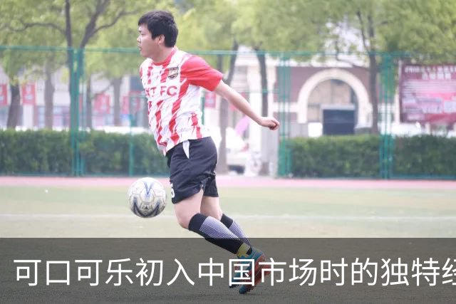 可口可乐初入中国市场时的独特经历