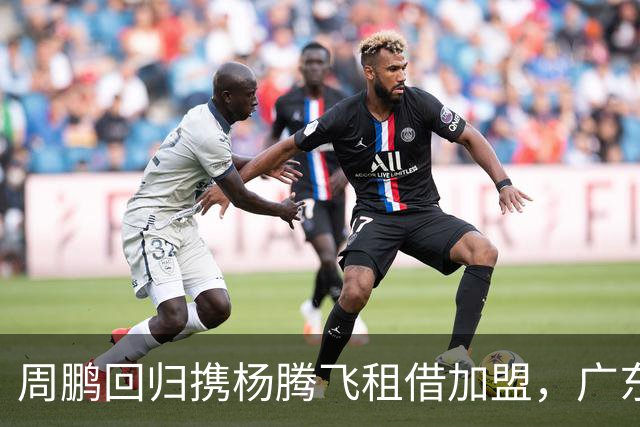 周鹏回归携杨腾飞租借加盟，广东内线迎来双重补强