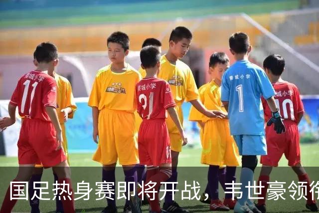 国足热身赛即将开战，韦世豪领衔球队应对巴勒斯坦