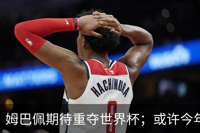 姆巴佩期待重夺世界杯；或许今年是他的荣光时刻