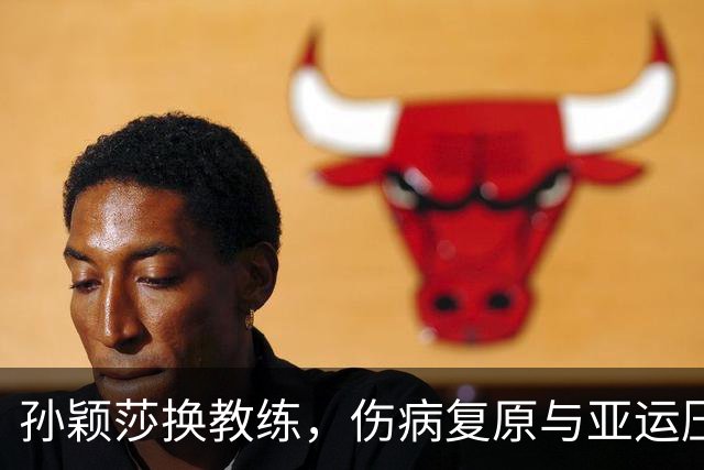 孙颖莎换教练，伤病复原与亚运压力