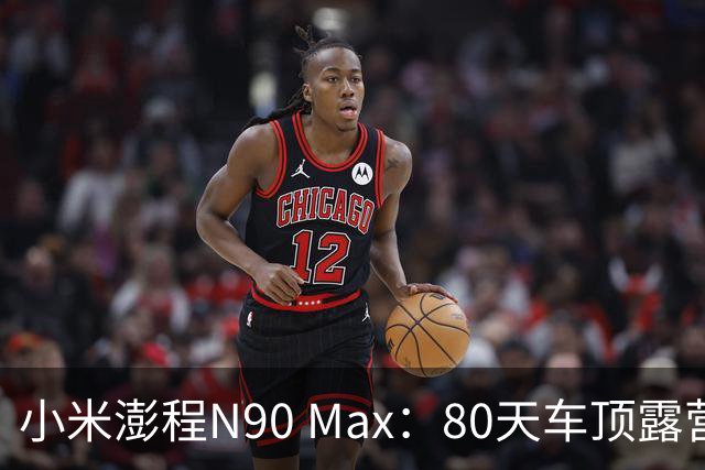 小米澎程N90 Max：80天车顶露营的真实体验