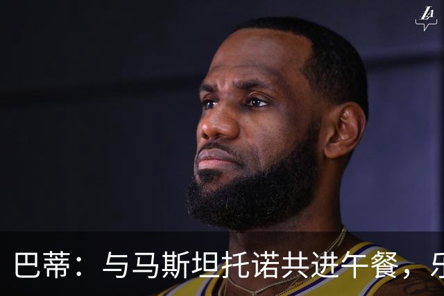 巴蒂：与马斯坦托诺共进午餐，乐于分享建议