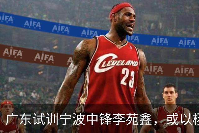 广东试训宁波中锋李苑鑫，或以杨溢一换一补阵