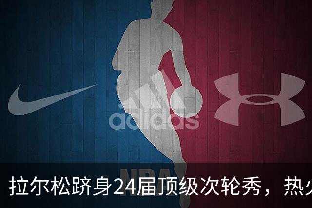 拉尔松跻身24届顶级次轮秀，热火再显选材眼光