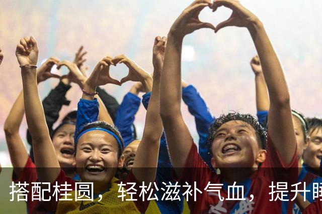 搭配桂圆，轻松滋补气血，提升睡眠质量