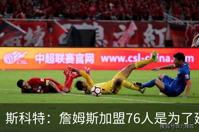 斯科特：詹姆斯加盟76人是为了延续传奇而非单纯争冠