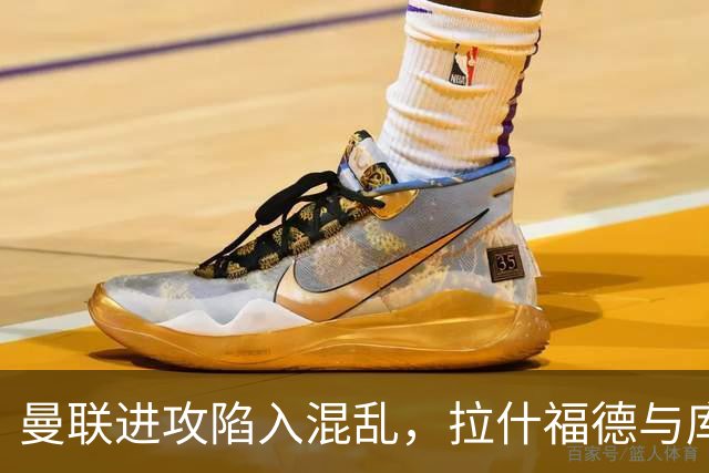 曼联进攻陷入混乱，拉什福德与库尼亚默契问题重现
