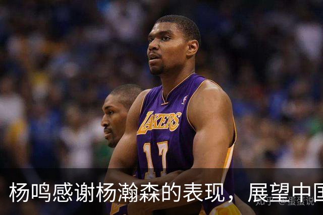 杨鸣感谢杨瀚森的表现，展望中国男篮的未来之路