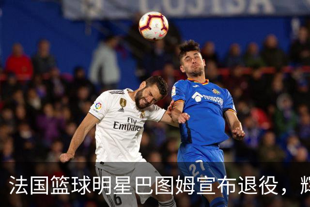 法国篮球明星巴图姆宣布退役，辉煌职业生涯圆满落幕