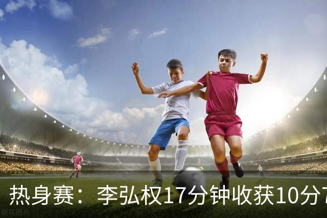 热身赛：李弘权17分钟收获10分7板