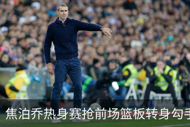 焦泊乔热身赛抢前场篮板转身勾手得8分