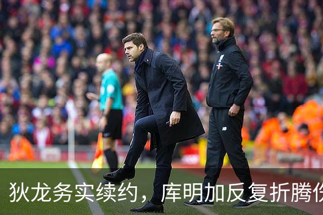 狄龙务实续约，库明加反复折腾伤了自己