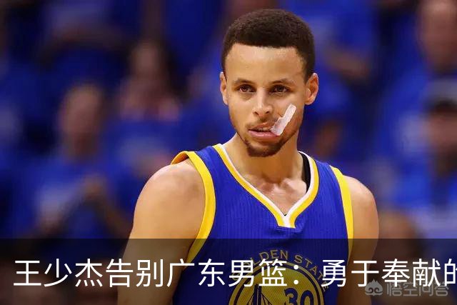 王少杰告别广东男篮：勇于奉献的身影将被铭记