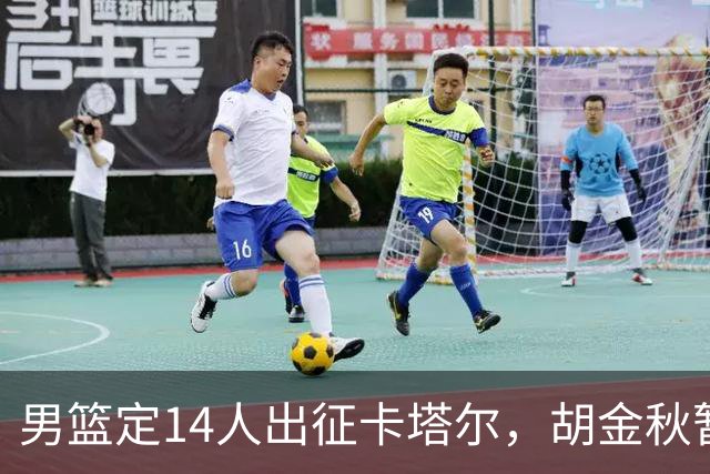 男篮定14人出征卡塔尔，胡金秋暂占首发中锋