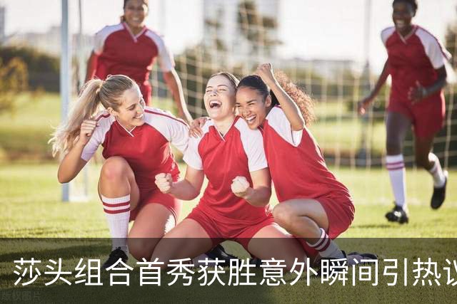莎头组合首秀获胜意外瞬间引热议