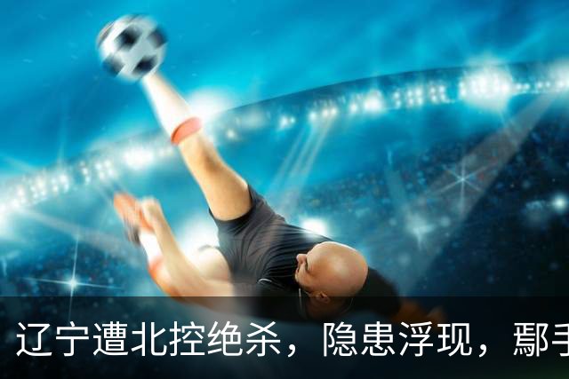 辽宁遭北控绝杀，隐患浮现，鄢手骐与张陈治锋表现堪忧