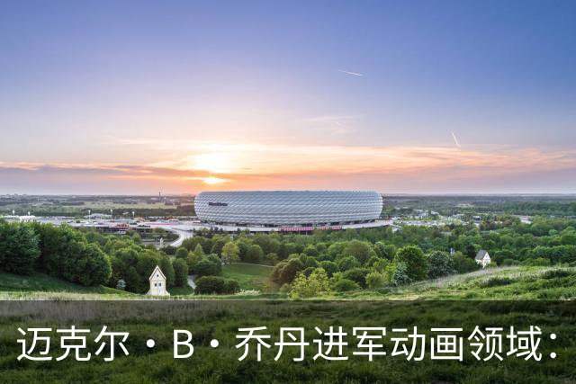 迈克尔·B·乔丹进军动画领域：多部项目处于研发阶段