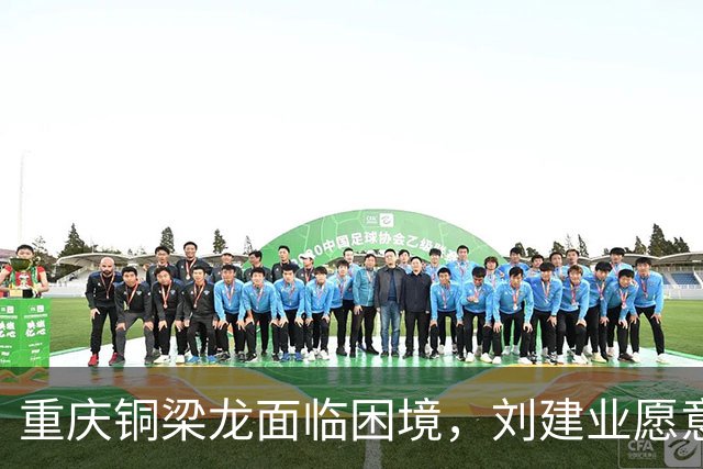 重庆铜梁龙面临困境，刘建业愿意辞职以助球队重振