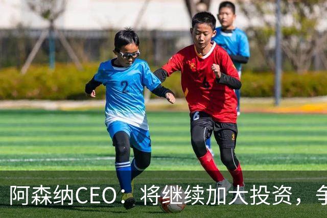 阿森纳CEO：将继续加大投资，争取未来几年持续称霸足坛