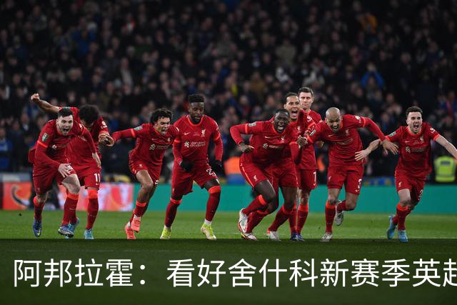 阿邦拉霍：看好舍什科新赛季英超至少进15球，期待他越踢越好