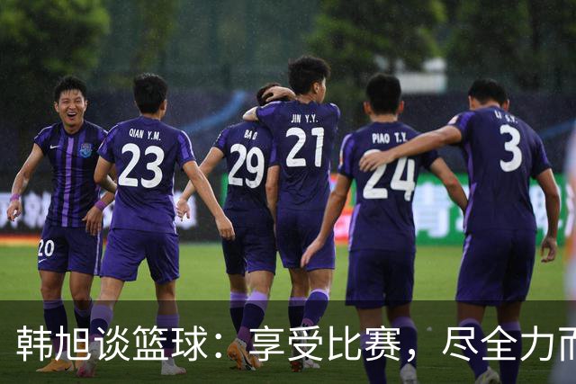 韩旭谈篮球：享受比赛，尽全力而为是关键