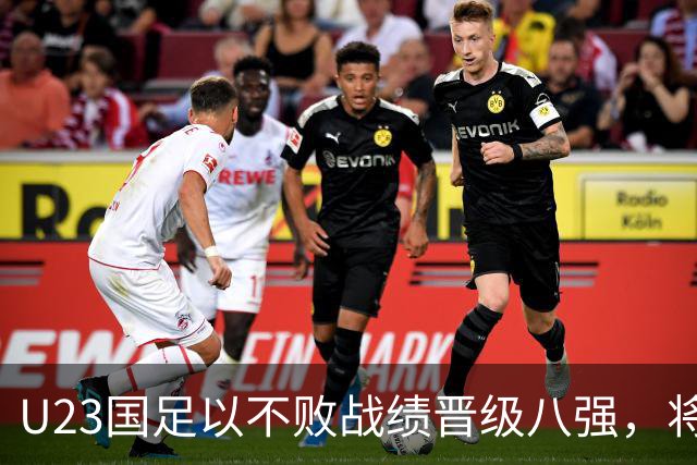 U23国足以不败战绩晋级八强，将对阵日本或泰国